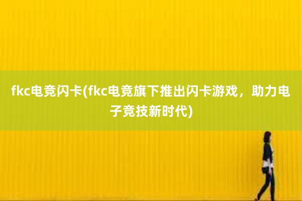 fkc电竞闪卡(fkc电竞旗下推出闪卡游戏，助力电子竞技新时代)