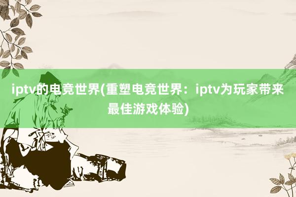 iptv的电竞世界(重塑电竞世界：iptv为玩家带来最佳游戏体验)