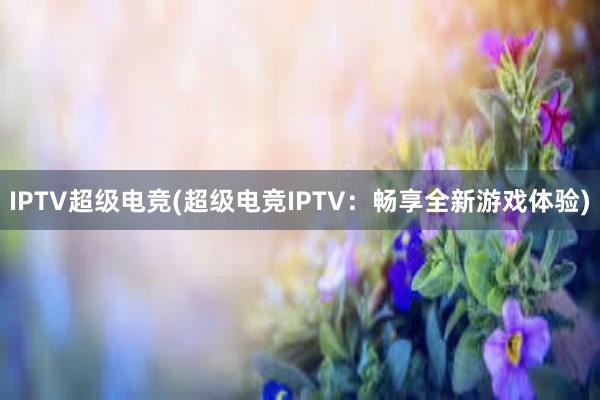 IPTV超级电竞(超级电竞IPTV：畅享全新游戏体验)