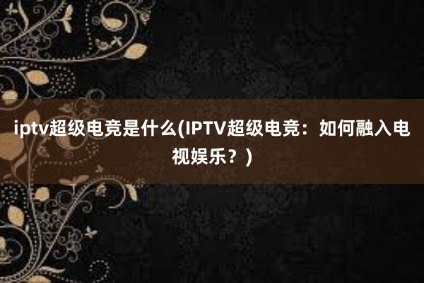 iptv超级电竞是什么(IPTV超级电竞：如何融入电视娱乐？)