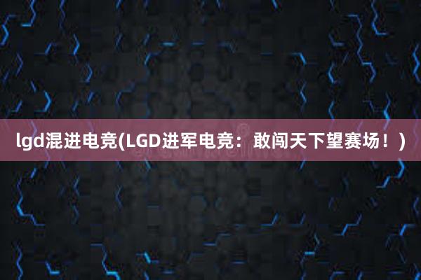 lgd混进电竞(LGD进军电竞：敢闯天下望赛场！)