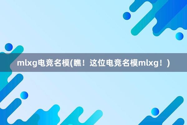 mlxg电竞名模(瞧！这位电竞名模mlxg！)