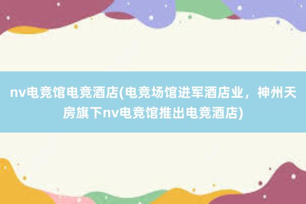 nv电竞馆电竞酒店(电竞场馆进军酒店业，神州天房旗下nv电竞馆推出电竞酒店)