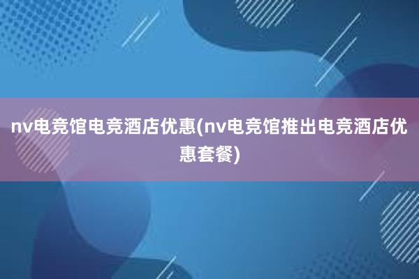 nv电竞馆电竞酒店优惠(nv电竞馆推出电竞酒店优惠套餐)