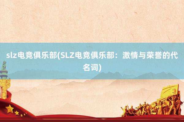 slz电竞俱乐部(SLZ电竞俱乐部：激情与荣誉的代名词)