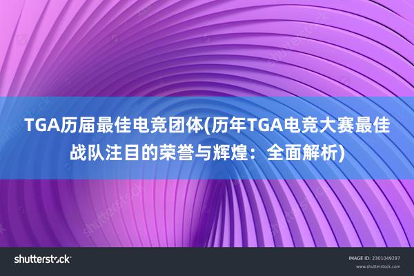 TGA历届最佳电竞团体(历年TGA电竞大赛最佳战队注目的荣誉与辉煌：全面解析)