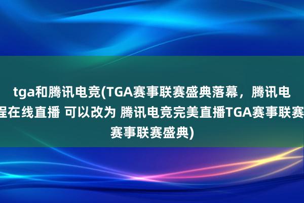 tga和腾讯电竞(TGA赛事联赛盛典落幕，腾讯电竞全程在线直播 可以改为 腾讯电竞完美直播TGA赛事联赛盛典)