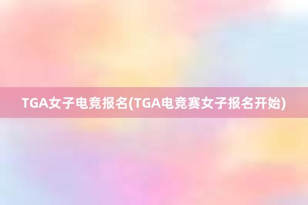 TGA女子电竞报名(TGA电竞赛女子报名开始)