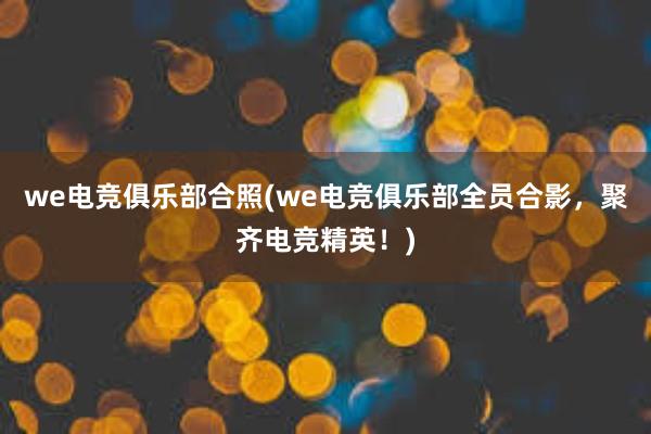 we电竞俱乐部合照(we电竞俱乐部全员合影，聚齐电竞精英！)