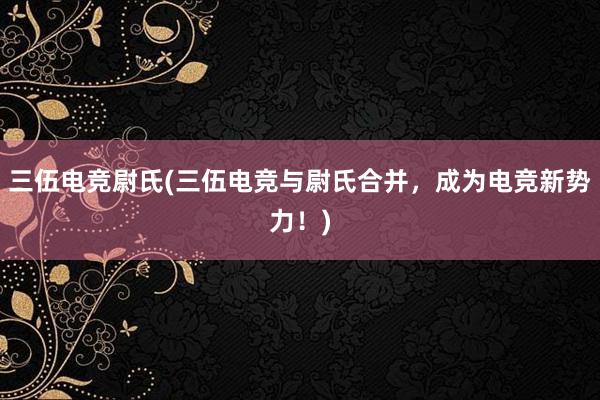 三伍电竞尉氏(三伍电竞与尉氏合并，成为电竞新势力！)