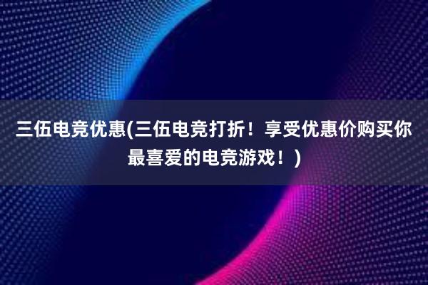 三伍电竞优惠(三伍电竞打折！享受优惠价购买你最喜爱的电竞游戏！)