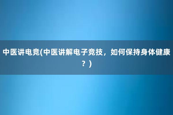 中医讲电竞(中医讲解电子竞技，如何保持身体健康？)