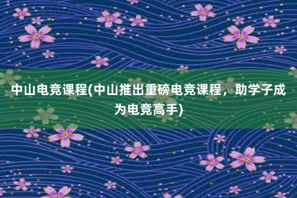 中山电竞课程(中山推出重磅电竞课程，助学子成为电竞高手)