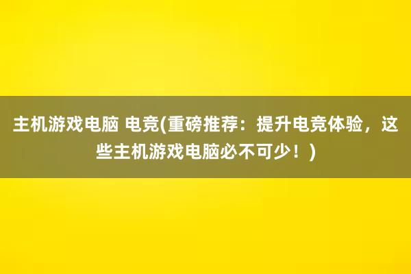 主机游戏电脑 电竞(重磅推荐：提升电竞体验，这些主机游戏电脑必不可少！)