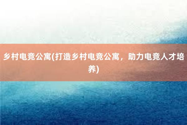 乡村电竞公寓(打造乡村电竞公寓，助力电竞人才培养)