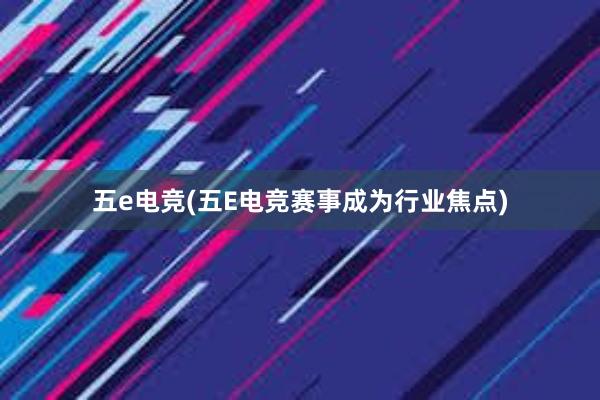 五e电竞(五E电竞赛事成为行业焦点)