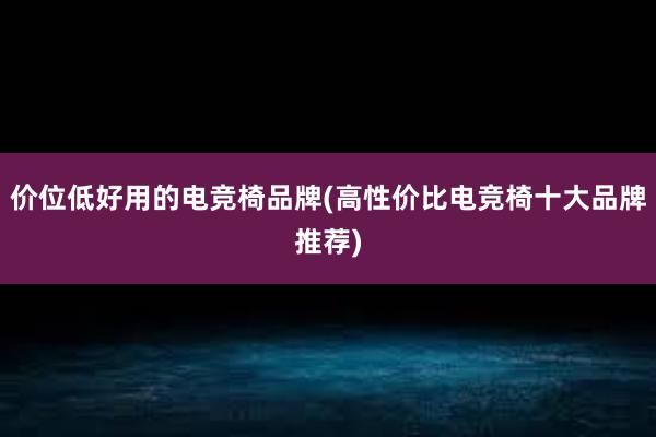 价位低好用的电竞椅品牌(高性价比电竞椅十大品牌推荐)