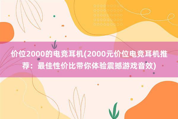 价位2000的电竞耳机(2000元价位电竞耳机推荐：最佳性价比带你体验震撼游戏音效)