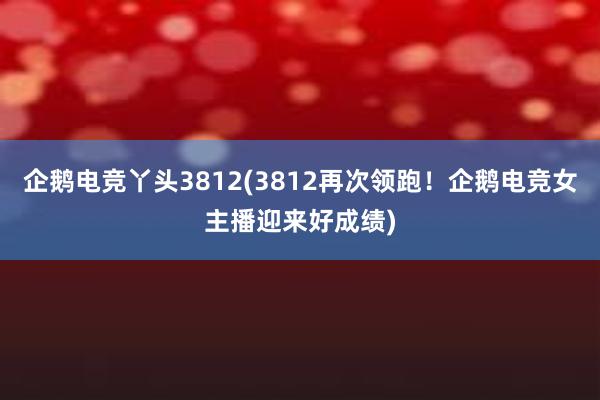 企鹅电竞丫头3812(3812再次领跑！企鹅电竞女主播迎来好成绩)