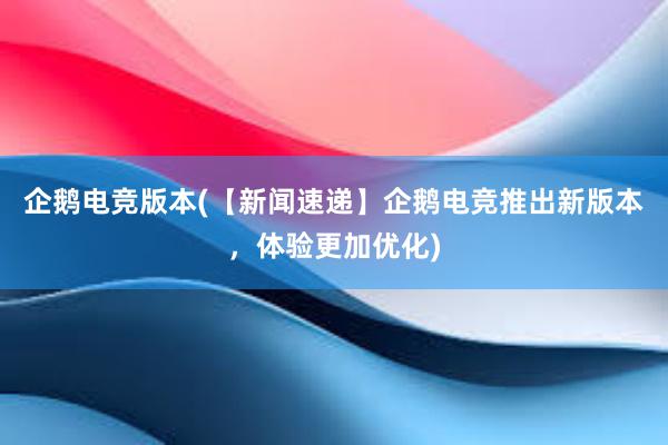 企鹅电竞版本(【新闻速递】企鹅电竞推出新版本，体验更加优化)