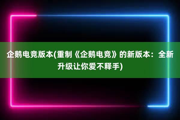 企鹅电竞版本(重制《企鹅电竞》的新版本：全新升级让你爱不释手)