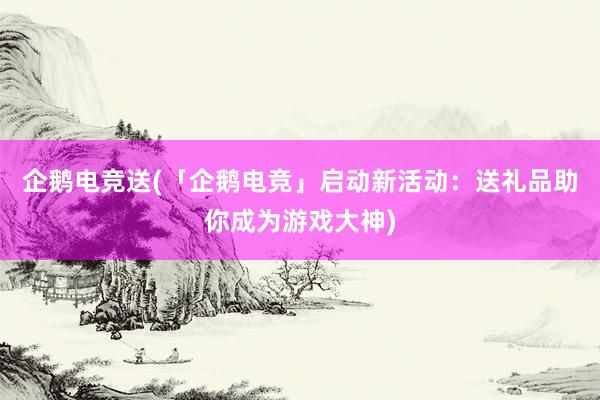 企鹅电竞送(「企鹅电竞」启动新活动：送礼品助你成为游戏大神)