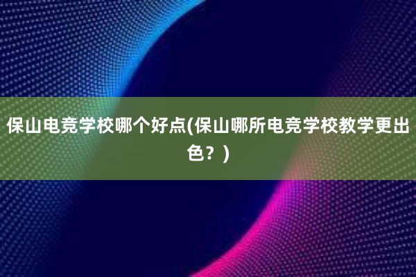 保山电竞学校哪个好点(保山哪所电竞学校教学更出色？)