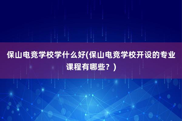 保山电竞学校学什么好(保山电竞学校开设的专业课程有哪些？)