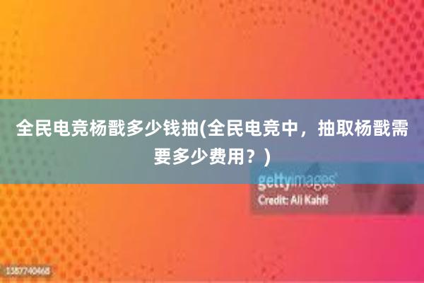 全民电竞杨戬多少钱抽(全民电竞中，抽取杨戬需要多少费用？)