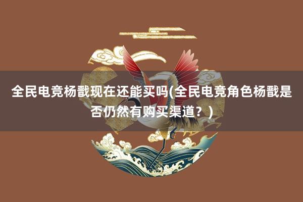 全民电竞杨戬现在还能买吗(全民电竞角色杨戬是否仍然有购买渠道？)