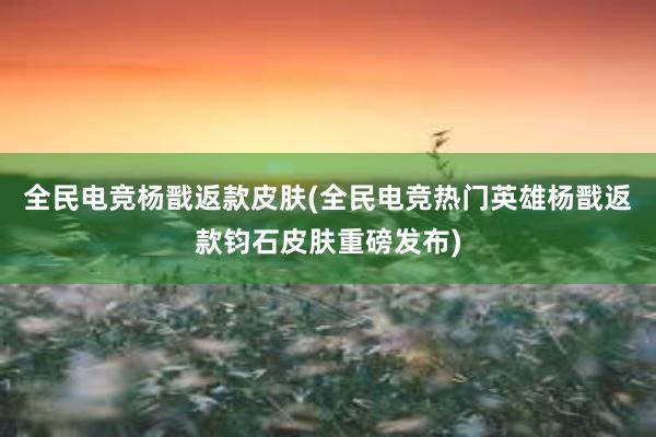 全民电竞杨戬返款皮肤(全民电竞热门英雄杨戬返款钧石皮肤重磅发布)