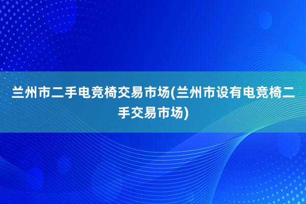 兰州市二手电竞椅交易市场(兰州市设有电竞椅二手交易市场)