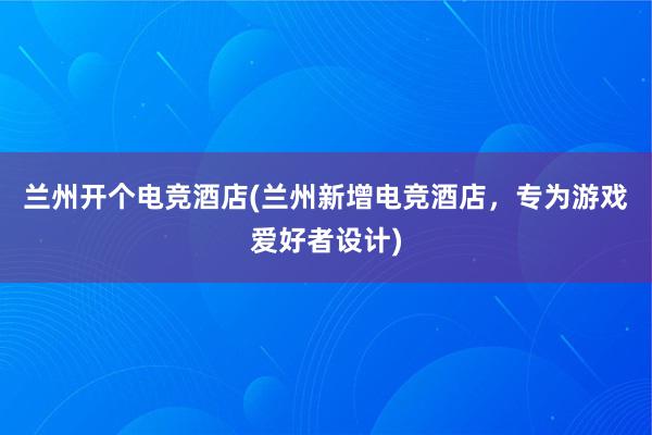 兰州开个电竞酒店(兰州新增电竞酒店，专为游戏爱好者设计)