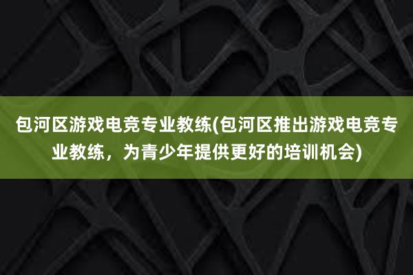 包河区游戏电竞专业教练(包河区推出游戏电竞专业教练，为青少年提供更好的培训机会)