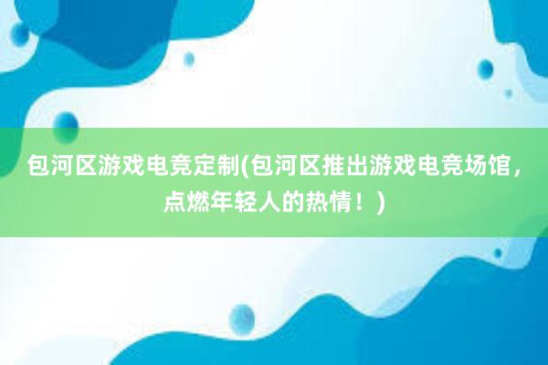 包河区游戏电竞定制(包河区推出游戏电竞场馆，点燃年轻人的热情！)