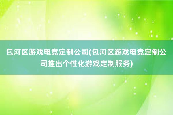 包河区游戏电竞定制公司(包河区游戏电竞定制公司推出个性化游戏定制服务)