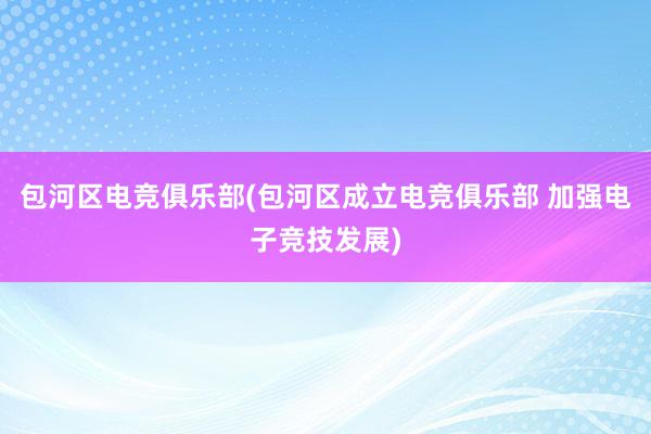 包河区电竞俱乐部(包河区成立电竞俱乐部 加强电子竞技发展)