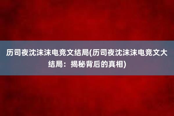 历司夜沈沫沫电竞文结局(历司夜沈沫沫电竞文大结局：揭秘背后的真相)