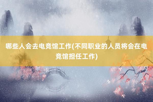 哪些人会去电竞馆工作(不同职业的人员将会在电竞馆担任工作)