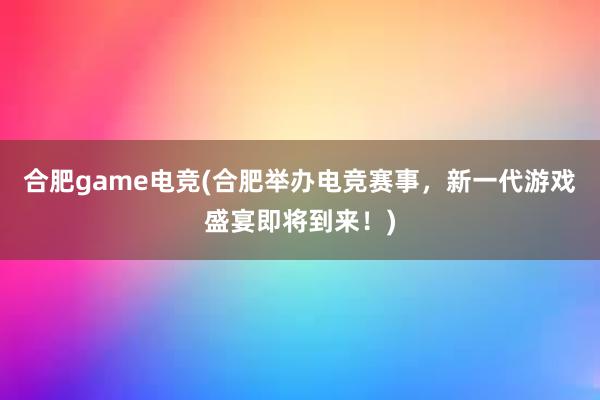 合肥game电竞(合肥举办电竞赛事，新一代游戏盛宴即将到来！)