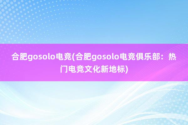 合肥gosolo电竞(合肥gosolo电竞俱乐部：热门电竞文化新地标)