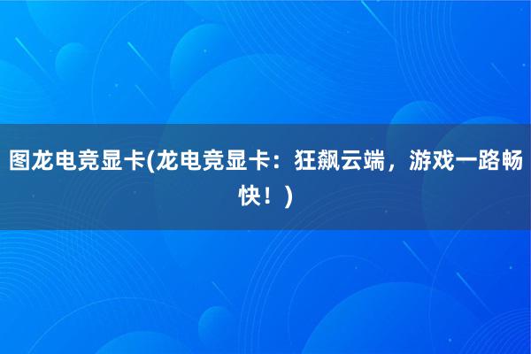 图龙电竞显卡(龙电竞显卡：狂飙云端，游戏一路畅快！)