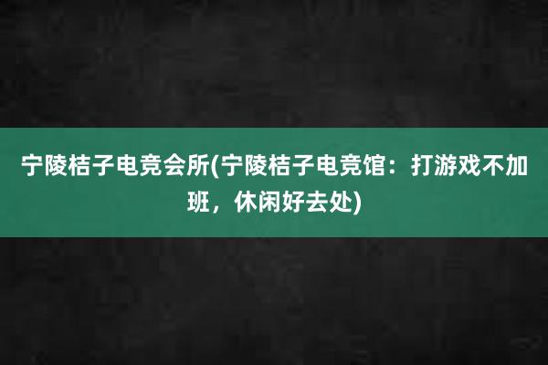 宁陵桔子电竞会所(宁陵桔子电竞馆：打游戏不加班，休闲好去处)