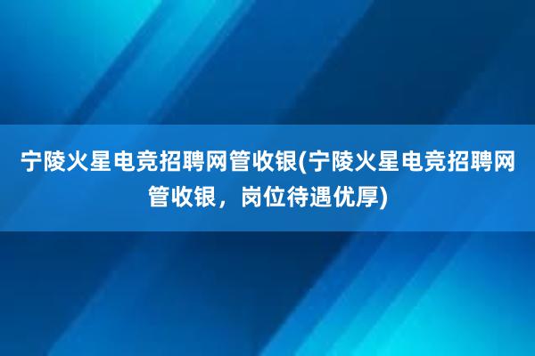 宁陵火星电竞招聘网管收银(宁陵火星电竞招聘网管收银，岗位待遇优厚)