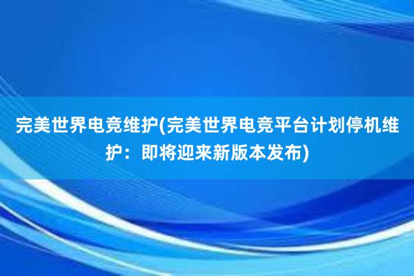 完美世界电竞维护(完美世界电竞平台计划停机维护：即将迎来新版本发布)