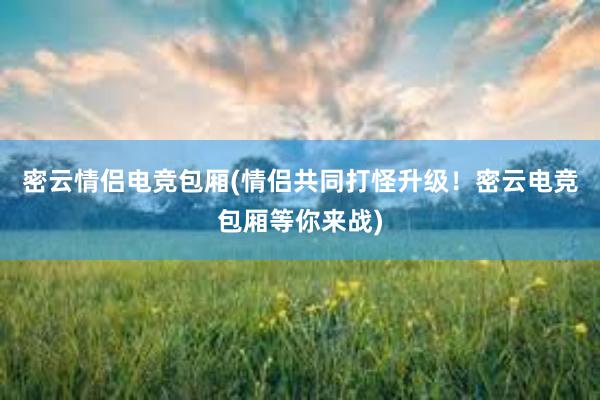 密云情侣电竞包厢(情侣共同打怪升级！密云电竞包厢等你来战)