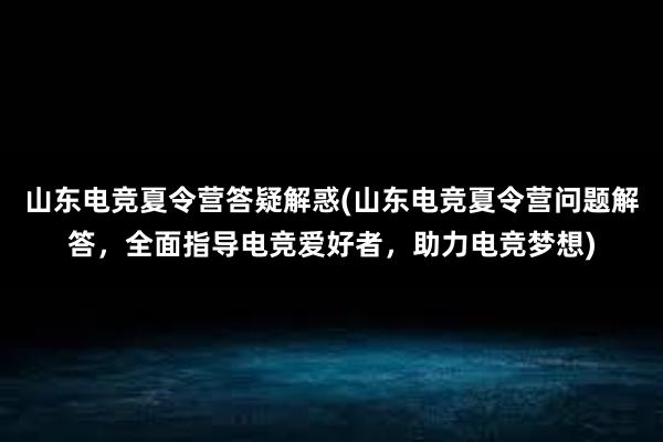 山东电竞夏令营答疑解惑(山东电竞夏令营问题解答，全面指导电竞爱好者，助力电竞梦想)