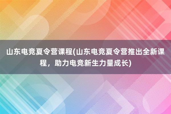 山东电竞夏令营课程(山东电竞夏令营推出全新课程，助力电竞新生力量成长)