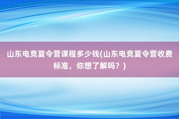 山东电竞夏令营课程多少钱(山东电竞夏令营收费标准，你想了解吗？)