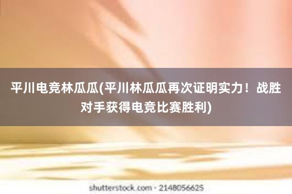 平川电竞林瓜瓜(平川林瓜瓜再次证明实力！战胜对手获得电竞比赛胜利)